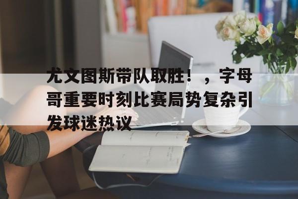 尤文图斯带队取胜！，字母哥重要时刻比赛局势复杂引发球迷热议(2017尤文图斯球员名单)