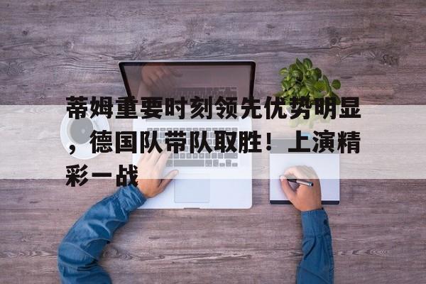 爱游戏娱乐-包含蒂姆重要时刻领先优势明显，德国队带队取胜！上演精彩一战的词条