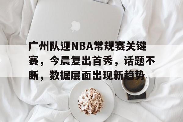 爱游戏平台体验-关于广州队迎NBA常规赛关键赛，今晨复出首秀，话题不断，数据层面出现新趋势的信息