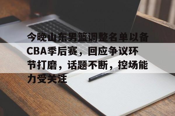 关于今晚山东男篮调整名单以备CBA季后赛，回应争议环节打磨，话题不断，控场能力受关注的信息